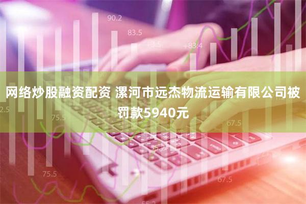 网络炒股融资配资 漯河市远杰物流运输有限公司被罚款5940元