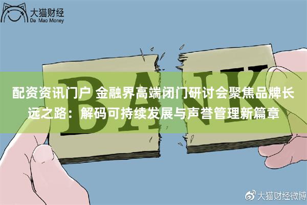 配资资讯门户 金融界高端闭门研讨会聚焦品牌长远之路：解码可持续发展与声誉管理新篇章