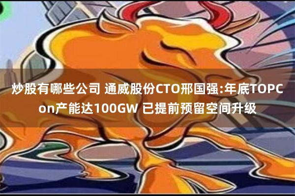 炒股有哪些公司 通威股份CTO邢国强:年底TOPCon产能达100GW 已提前预留空间升级