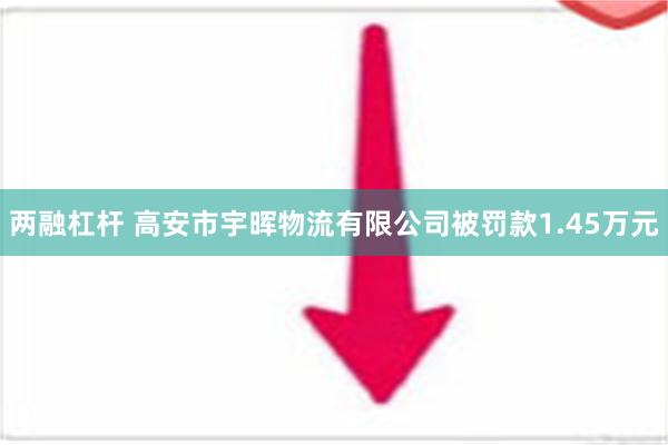 两融杠杆 高安市宇晖物流有限公司被罚款1.45万元