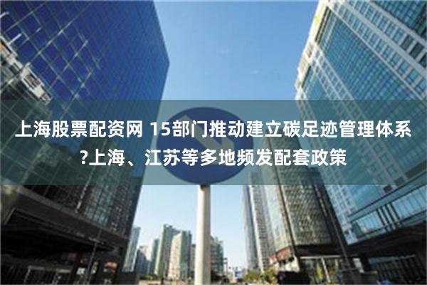 上海股票配资网 15部门推动建立碳足迹管理体系?上海、江苏等多地频发配套政策