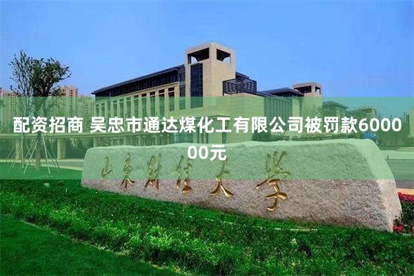 配资招商 吴忠市通达煤化工有限公司被罚款600000元