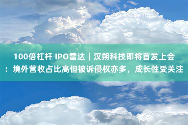 100倍杠杆 IPO雷达｜汉朔科技即将首发上会：境外营收占比高但被诉侵权亦多，成长性受关注