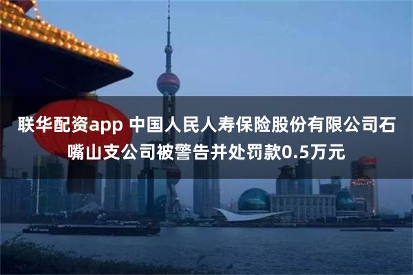 联华配资app 中国人民人寿保险股份有限公司石嘴山支公司被警告并处罚款0.5万元