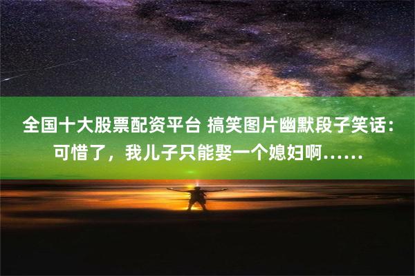 全国十大股票配资平台 搞笑图片幽默段子笑话：可惜了，我儿子只能娶一个媳妇啊……