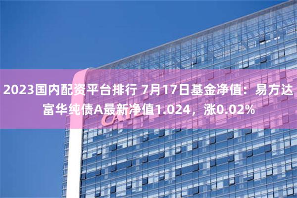 2023国内配资平台排行 7月17日基金净值：易方达富华纯债A最新净值1.024，涨0.02%