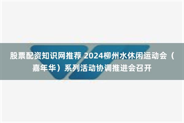 股票配资知识网推荐 2024柳州水休闲运动会（嘉年华）系列活动协调推进会召开