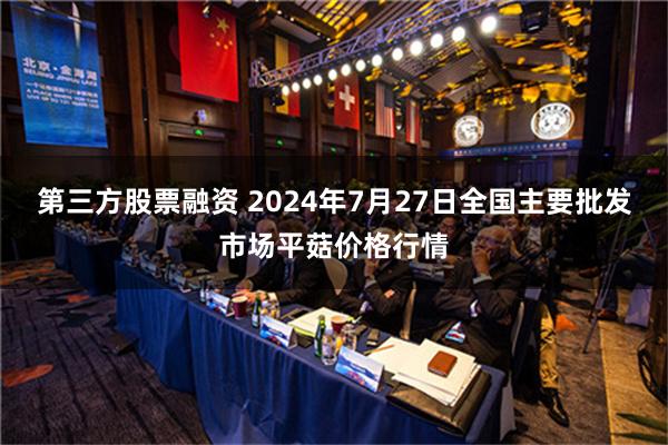 第三方股票融资 2024年7月27日全国主要批发市场平菇价格行情