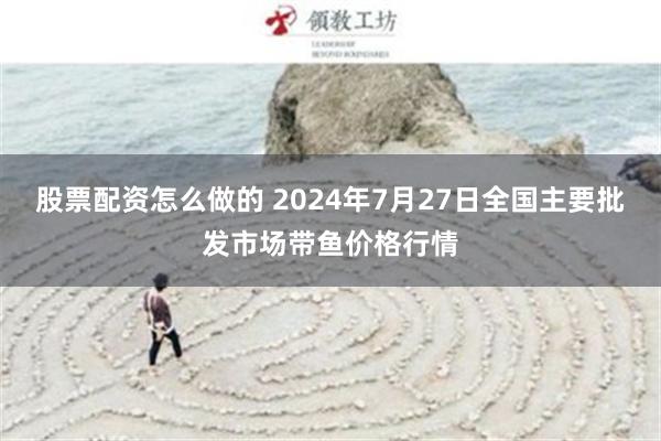 股票配资怎么做的 2024年7月27日全国主要批发市场带鱼价格行情