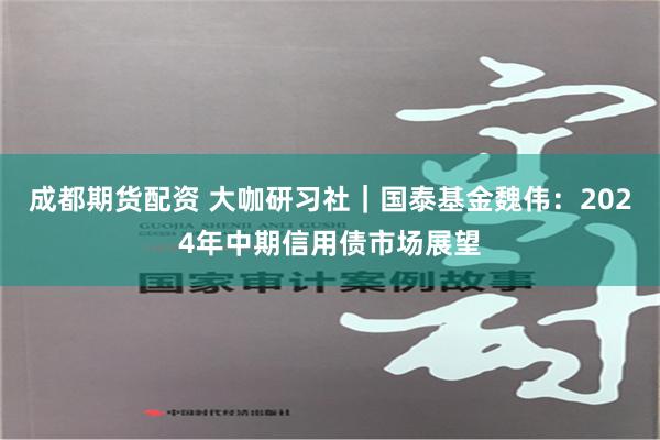 成都期货配资 大咖研习社｜国泰基金魏伟：2024年中期信用债市场展望