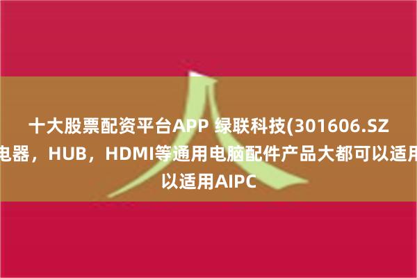 十大股票配资平台APP 绿联科技(301606.SZ)：充电器，HUB，HDMI等通用电脑配件产品大都可以适用AIPC