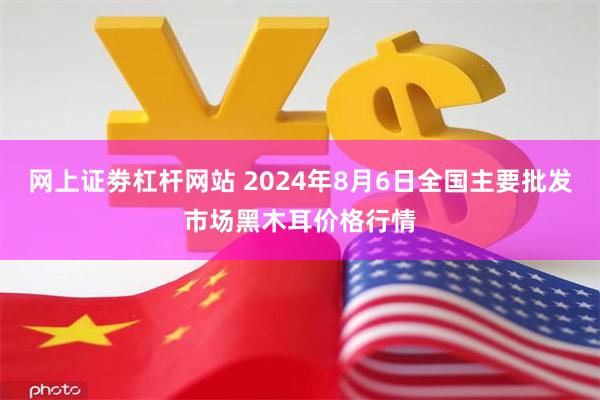 网上证劵杠杆网站 2024年8月6日全国主要批发市场黑木耳价格行情