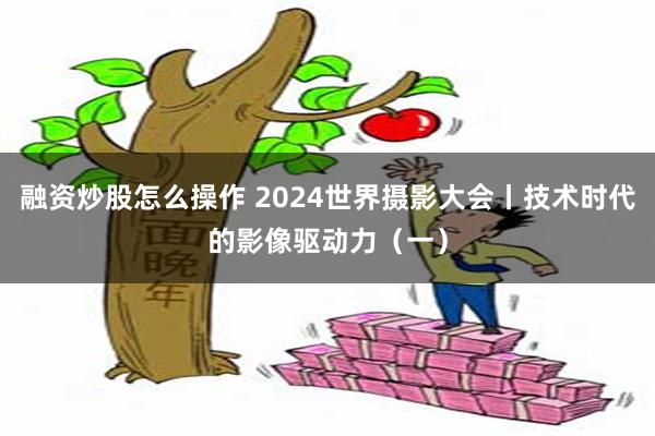 融资炒股怎么操作 2024世界摄影大会丨技术时代的影像驱动力（一）