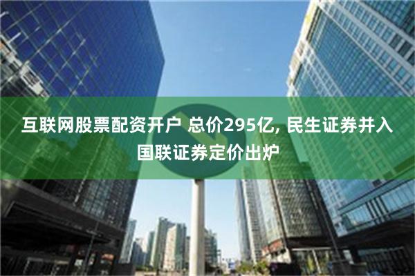 互联网股票配资开户 总价295亿, 民生证券并入国联证券定价出炉