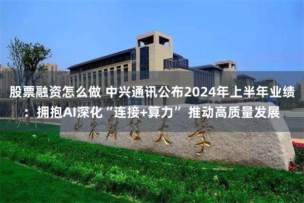 股票融资怎么做 中兴通讯公布2024年上半年业绩：拥抱AI深化“连接+算力” 推动高质量发展