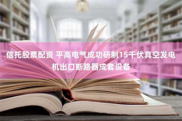 信托股票配资 平高电气成功研制15千伏真空发电机出口断路器成套设备