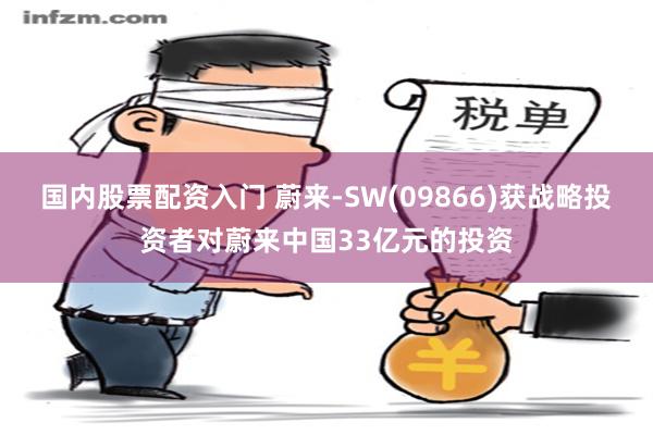 国内股票配资入门 蔚来-SW(09866)获战略投资者对蔚来中国33亿元的投资