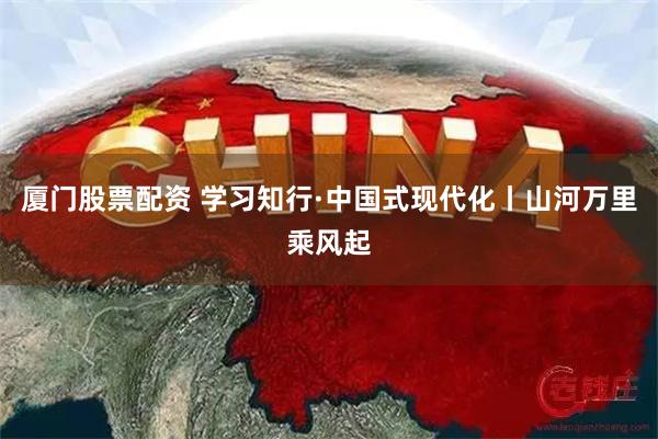 厦门股票配资 学习知行·中国式现代化丨山河万里乘风起