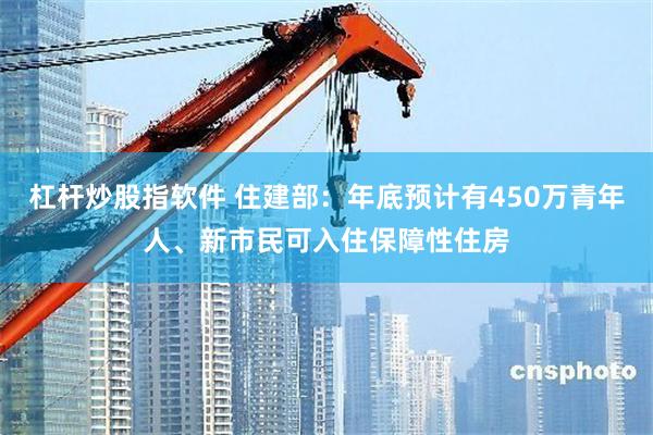 杠杆炒股指软件 住建部：年底预计有450万青年人、新市民可入住保障性住房