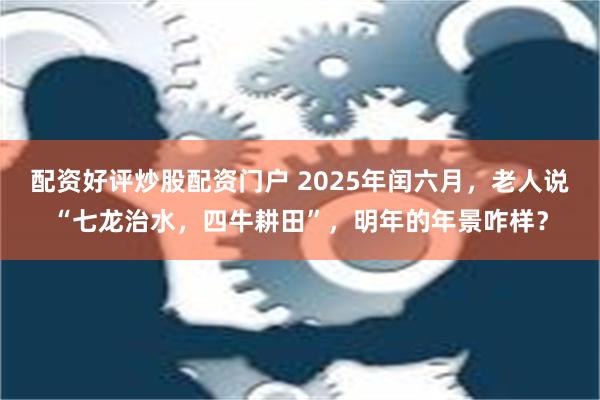 配资好评炒股配资门户 2025年闰六月，老人说“七龙治水，四牛耕田”，明年的年景咋样？