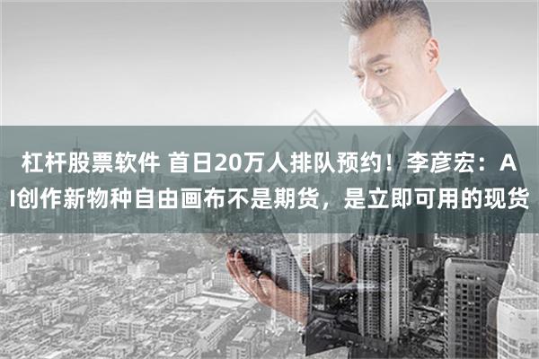 杠杆股票软件 首日20万人排队预约！李彦宏：AI创作新物种自由画布不是期货，是立即可用的现货