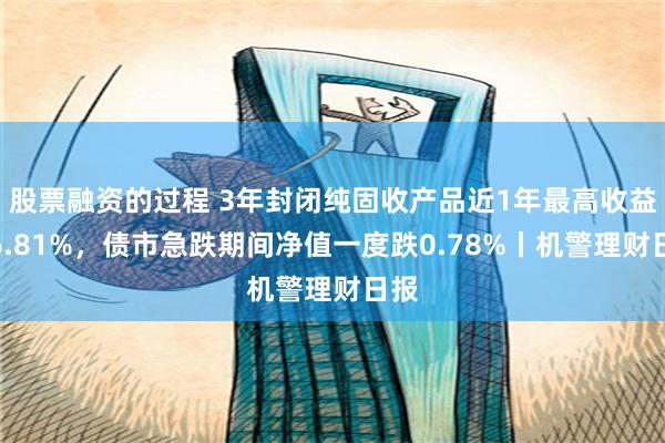 股票融资的过程 3年封闭纯固收产品近1年最高收益达6.81%，债市急跌期间净值一度跌0.78%丨机警理财日报