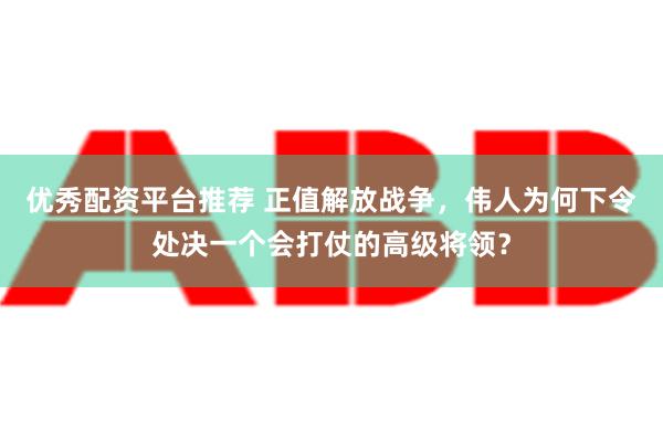 优秀配资平台推荐 正值解放战争，伟人为何下令处决一个会打仗的高级将领？