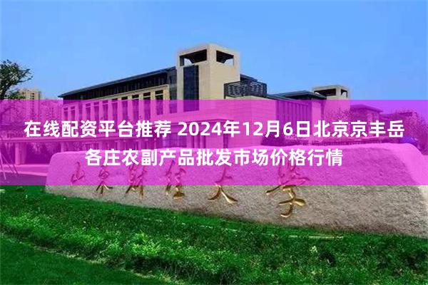 在线配资平台推荐 2024年12月6日北京京丰岳各庄农副产品批发市场价格行情