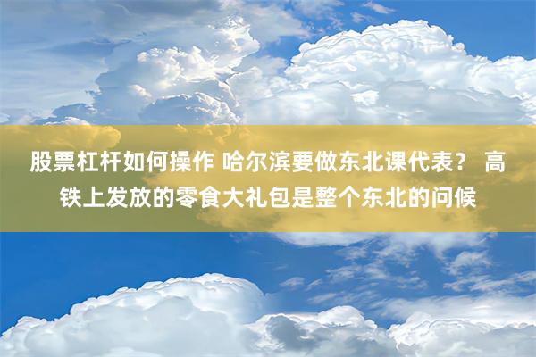 股票杠杆如何操作 哈尔滨要做东北课代表？ 高铁上发放的零食大礼包是整个东北的问候