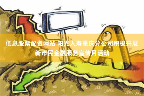 低息股票配资网站 阳光人寿重庆分公司积极开展新市民金融服务宣传月活动