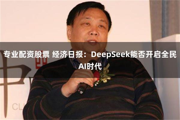 专业配资股票 经济日报：DeepSeek能否开启全民AI时代